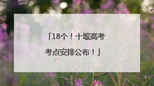 18个！十堰高考考点安排公布！