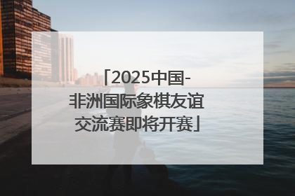 2025中国-非洲国际象棋友谊交流赛即将开赛