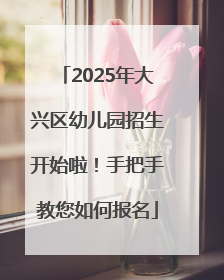 2025年大兴区幼儿园招生开始啦！手把手教您如何报名