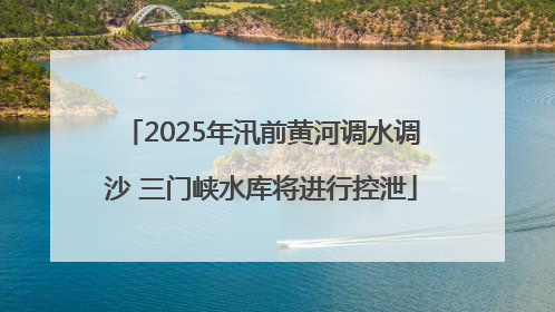 2025年汛前黄河调水调沙 三门峡水库将进行控泄