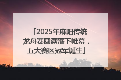 2025年麻阳传统龙舟赛圆满落下帷幕，五大赛区冠军诞生