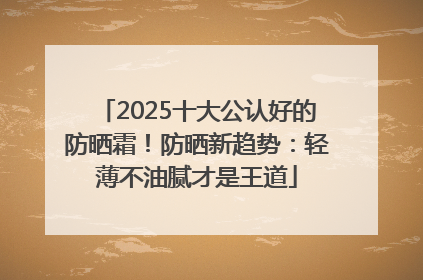 2025十大公认好的防晒霜！防晒新趋势：轻薄不油腻才是王道
