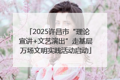 2025许昌市“理论宣讲+文艺演出”走基层万场文明实践活动启动