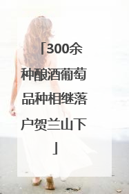 300余种酿酒葡萄品种相继落户贺兰山下