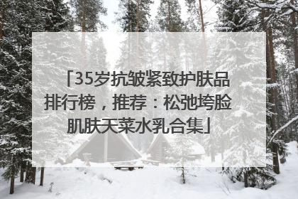 35岁抗皱紧致护肤品排行榜，推荐：松弛垮脸肌肤天菜水乳合集