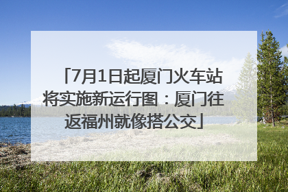 7月1日起厦门火车站将实施新运行图：厦门往返福州就像搭公交